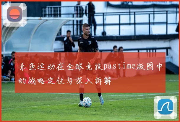 乐鱼运动在全球竞技pastime版图中的战略定位与深入拆解