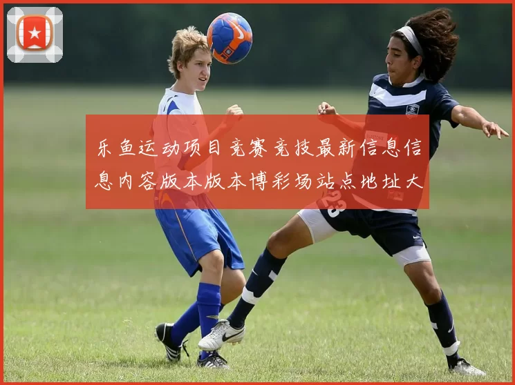 乐鱼运动项目竞赛竞技最新信息信息内容版本版本博彩场站点地址大全 线上休闲中心所2