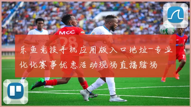 乐鱼竞技手机应用版入口地址-专业化化赛事优惠活动现场直播赌场
