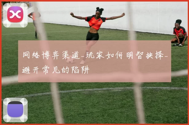 网络博弈渠道_玩家如何明智抉择_避开常见的陷阱