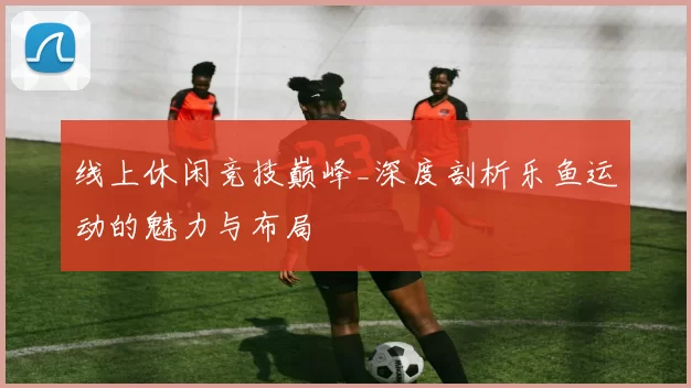 线上休闲竞技巅峰_深度剖析乐鱼运动的魅力与布局