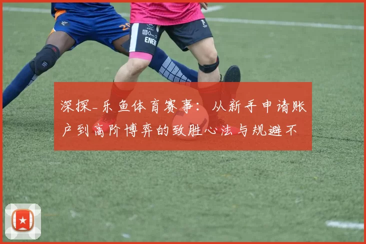 深探_乐鱼体育赛事：从新手申请账户到高阶博弈的致胜心法与规避不确定性