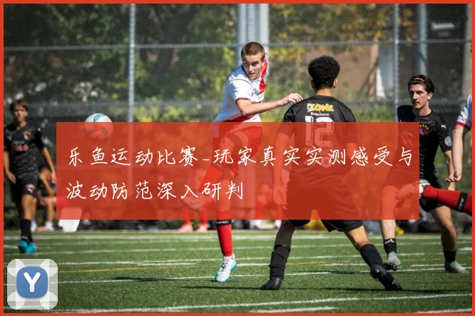 乐鱼运动比赛_玩家真实实测感受与波动防范深入研判