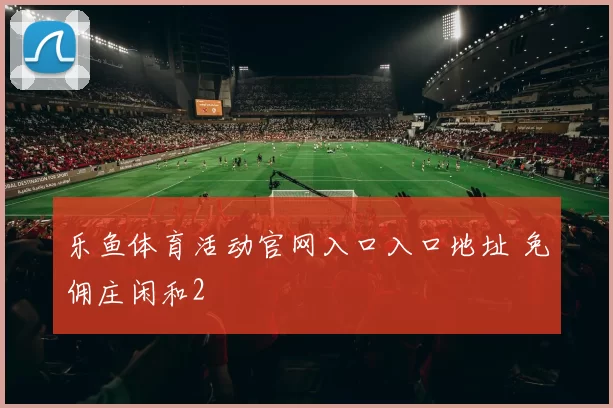 乐鱼体育活动官网入口入口地址 免佣庄闲和2