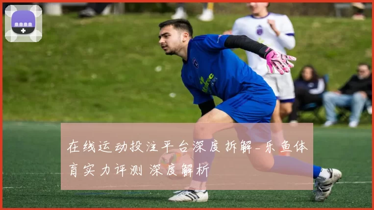 在线运动投注平台深度拆解_乐鱼体育实力评测 深度解析