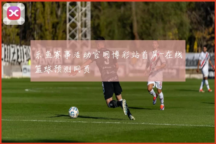 乐鱼赛事活动官网博彩站首屏-在线篮球预测网页