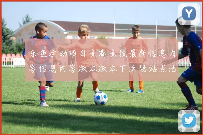 乐鱼运动项目竞赛竞技最新信息内容信息内容版本版本下注场站点地址大全 线上休闲中心所2
